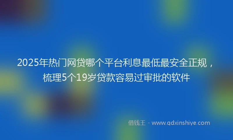 2025年热门网贷哪个平台利息最低最安全正规，梳理5个19岁贷款容易过审批的软件