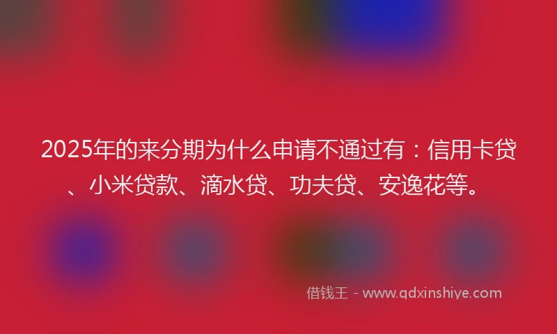 2025年的来分期为什么申请不通过有：信用卡贷、小米贷款、滴水贷、功夫贷、安逸花等。