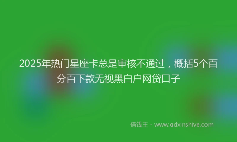 2025年热门星座卡总是审核不通过，概括5个百分百下款无视黑白户网贷口子