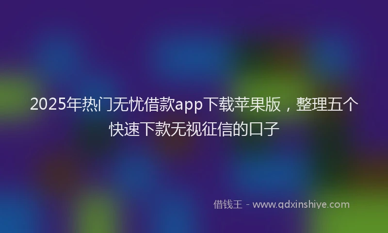 2025年热门无忧借款app下载苹果版，整理五个快速下款无视征信的口子