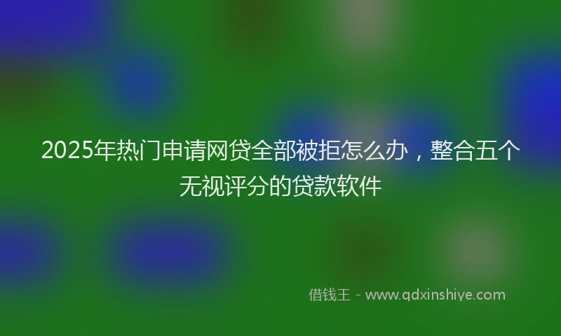 2025年热门申请网贷全部被拒怎么办，整合五个无视评分的贷款软件