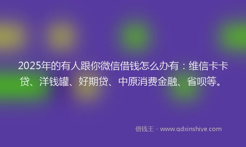 2025年的有人跟你微信借钱怎么办有：维信卡卡贷、洋钱罐、好期贷、中原消费金融、省呗等。