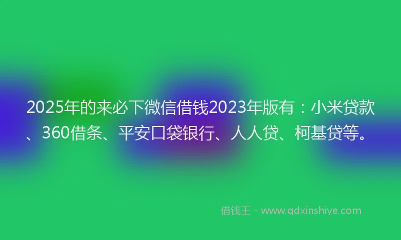 2025年的来必下微信借钱2023年版有：小米贷款、360借条、平安口袋银行、人人贷、柯基贷等。
