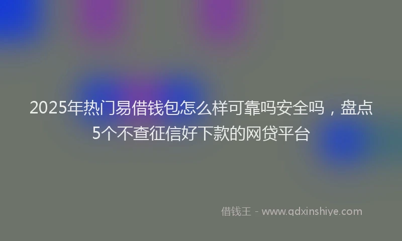 2025年热门易借钱包怎么样可靠吗安全吗，盘点5个不查征信好下款的网贷平台