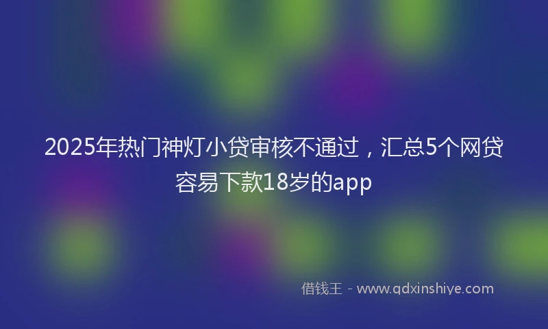 2025年热门神灯小贷审核不通过，汇总5个网贷容易下款18岁的app