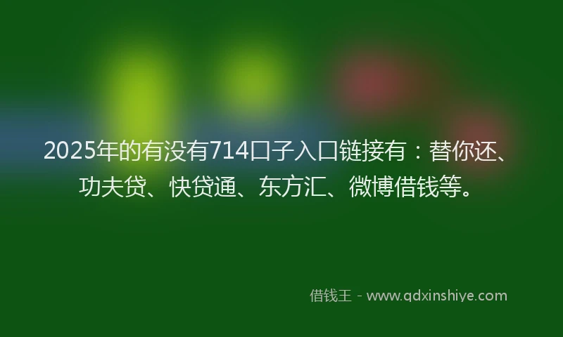 2025年的有没有714口子入口链接有：替你还、功夫贷、快贷通、东方汇、微博借钱等。