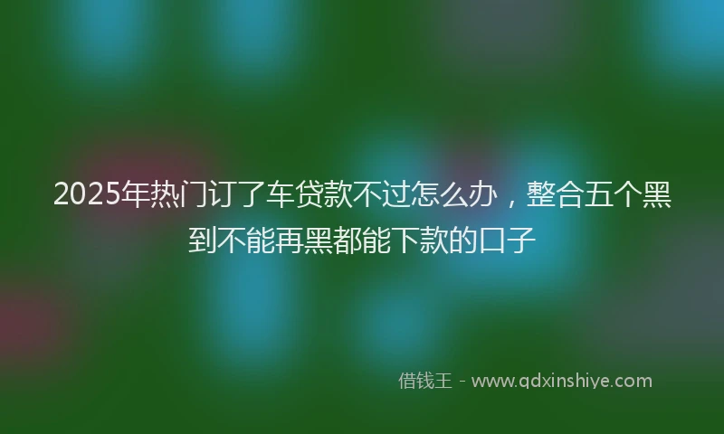 2025年热门订了车贷款不过怎么办，整合五个黑到不能再黑都能下款的口子