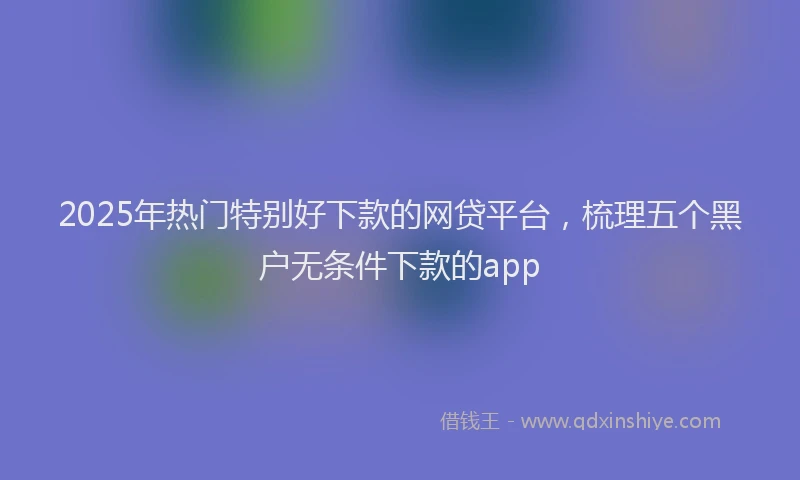 2025年热门特别好下款的网贷平台，梳理五个黑户无条件下款的app