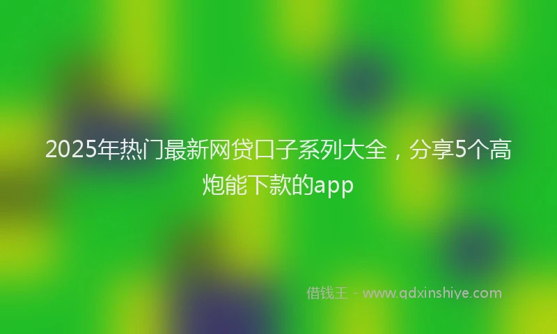 2025年热门最新网贷口子系列大全，分享5个高炮能下款的app