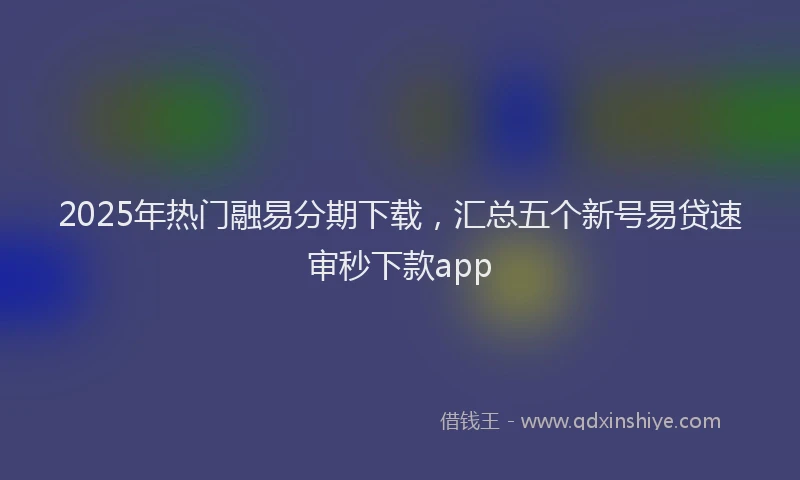 2025年热门融易分期下载，汇总五个新号易贷速审秒下款app