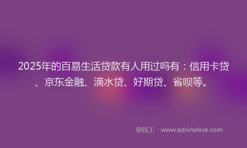 2025年的百易生活贷款有人用过吗有：信用卡贷、京东金融、滴水贷、好期贷、省呗等。