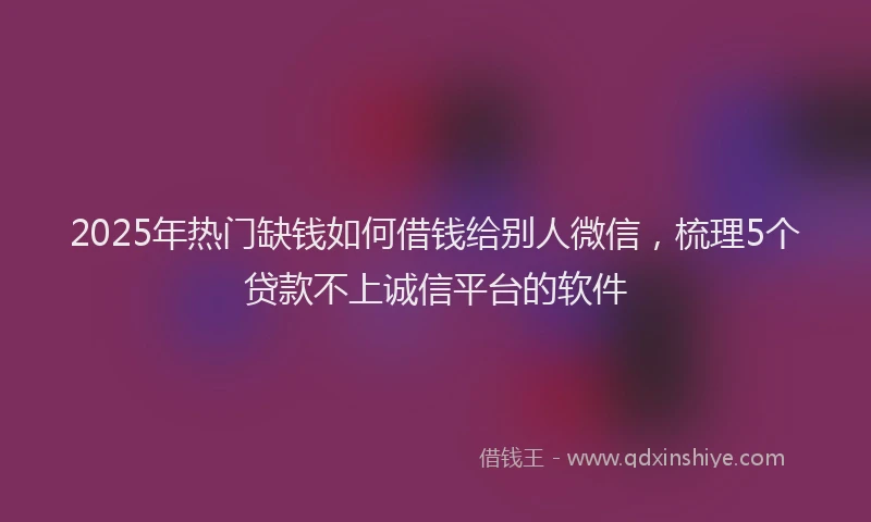 2025年热门缺钱如何借钱给别人微信，梳理5个贷款不上诚信平台的软件