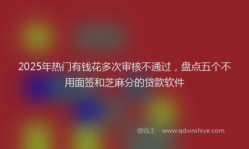 2025年热门有钱花多次审核不通过，盘点五个不用面签和芝麻分的贷款软件
