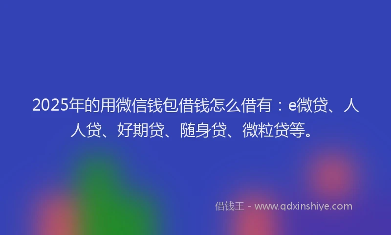 2025年的用微信钱包借钱怎么借有：e微贷、人人贷、好期贷、随身贷、微粒贷等。