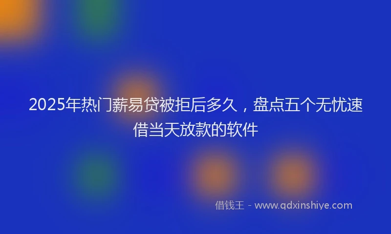 2025年热门薪易贷被拒后多久，盘点五个无忧速借当天放款的软件