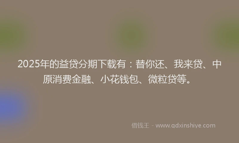 2025年的益贷分期下载有：替你还、我来贷、中原消费金融、小花钱包、微粒贷等。