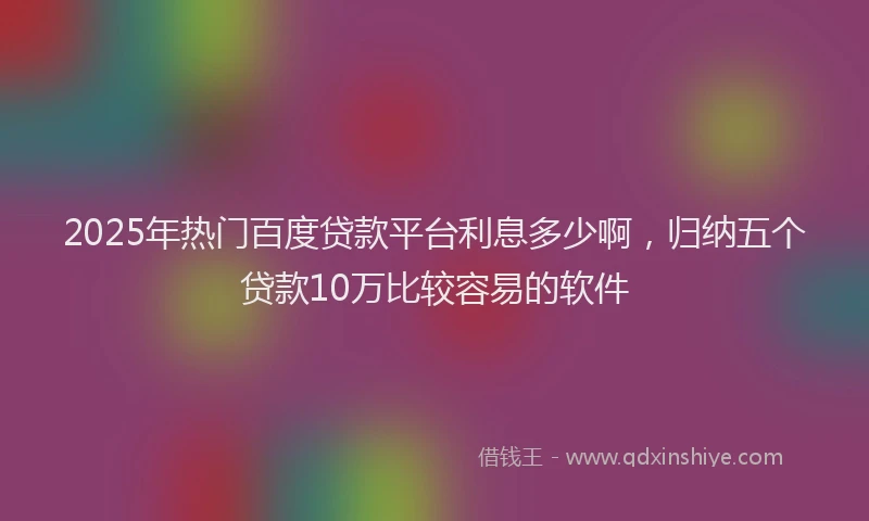 2025年热门百度贷款平台利息多少啊，归纳五个贷款10万比较容易的软件