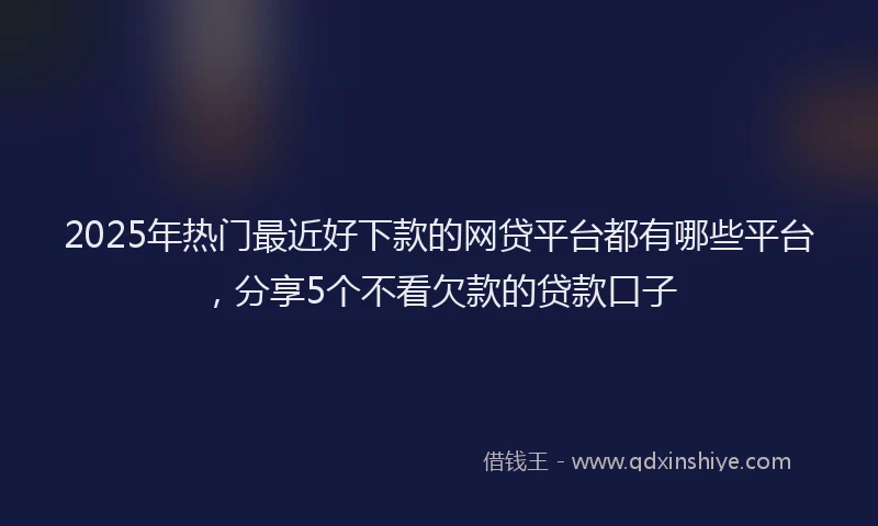 2025年热门最近好下款的网贷平台都有哪些平台，分享5个不看欠款的贷款口子