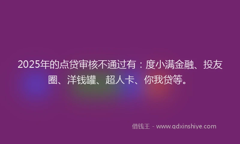 2025年的点贷审核不通过有：度小满金融、投友圈、洋钱罐、超人卡、你我贷等。