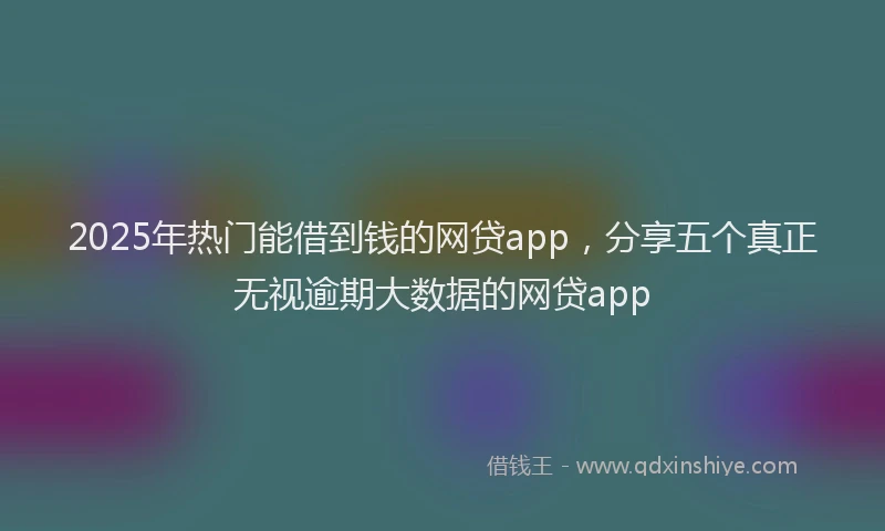2025年热门能借到钱的网贷app，分享五个真正无视逾期大数据的网贷app