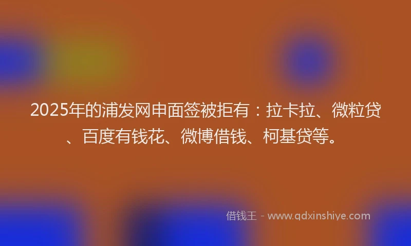 2025年的浦发网申面签被拒有：拉卡拉、微粒贷、百度有钱花、微博借钱、柯基贷等。
