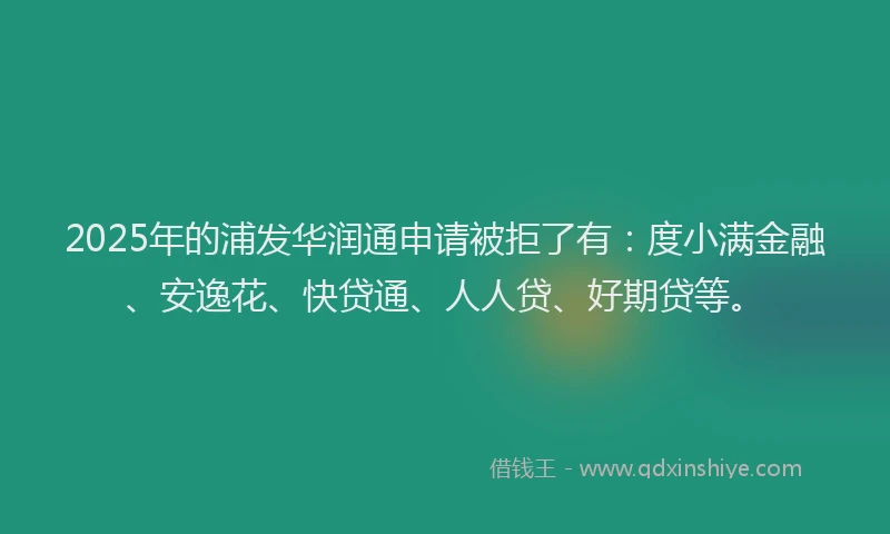 2025年的浦发华润通申请被拒了有：度小满金融、安逸花、快贷通、人人贷、好期贷等。