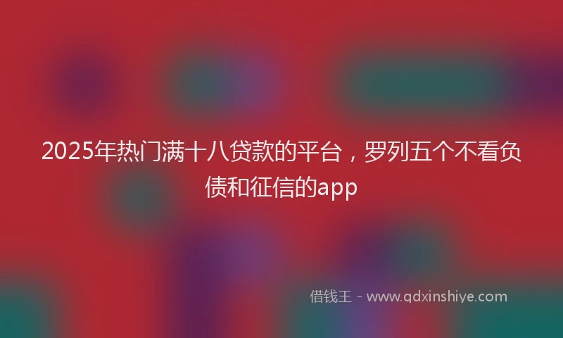 2025年热门满十八贷款的平台，罗列五个不看负债和征信的app
