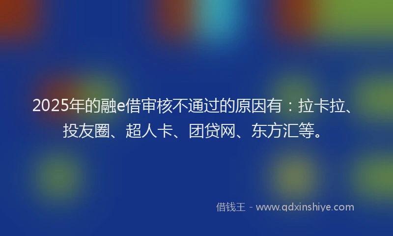 2025年的融e借审核不通过的原因有：拉卡拉、投友圈、超人卡、团贷网、东方汇等。