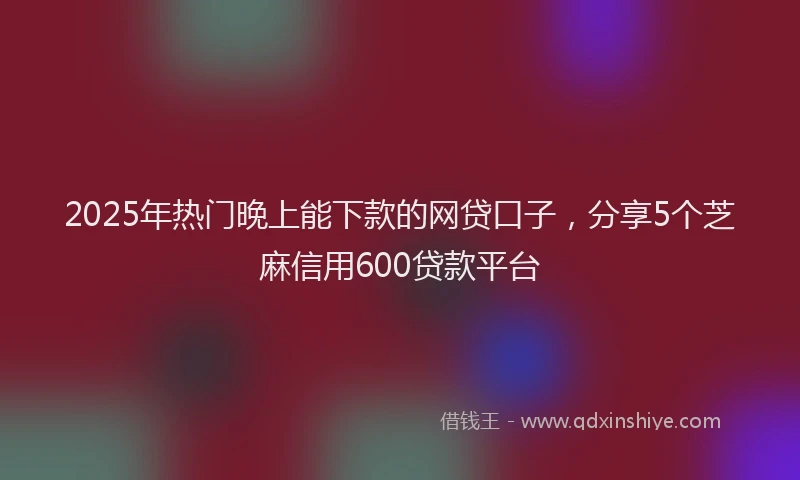 2025年热门晚上能下款的网贷口子，分享5个芝麻信用600贷款平台