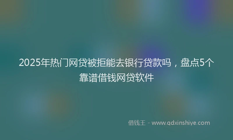 2025年热门网贷被拒能去银行贷款吗，盘点5个靠谱借钱网贷软件