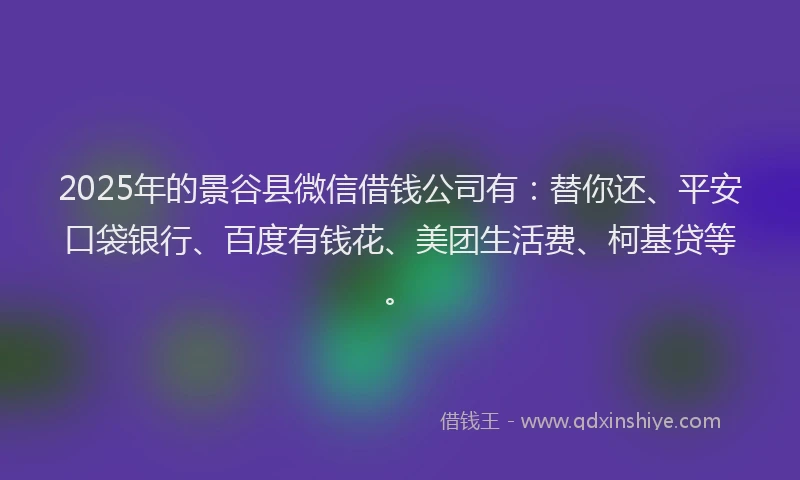 2025年的景谷县微信借钱公司有：替你还、平安口袋银行、百度有钱花、美团生活费、柯基贷等。