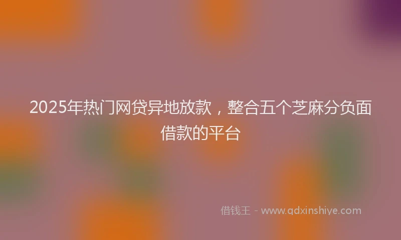 2025年热门网贷异地放款，整合五个芝麻分负面借款的平台