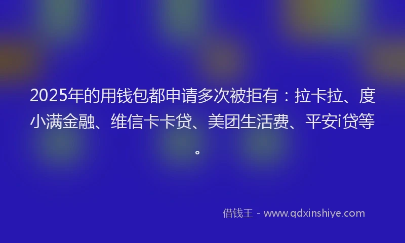 2025年的用钱包都申请多次被拒有：拉卡拉、度小满金融、维信卡卡贷、美团生活费、平安i贷等。