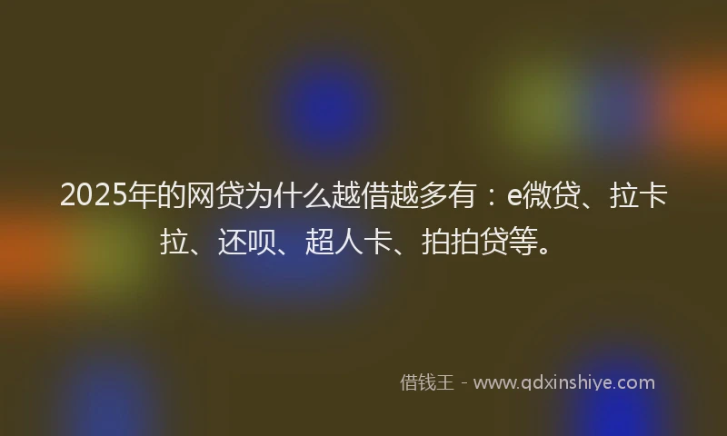 2025年的网贷为什么越借越多有：e微贷、拉卡拉、还呗、超人卡、拍拍贷等。