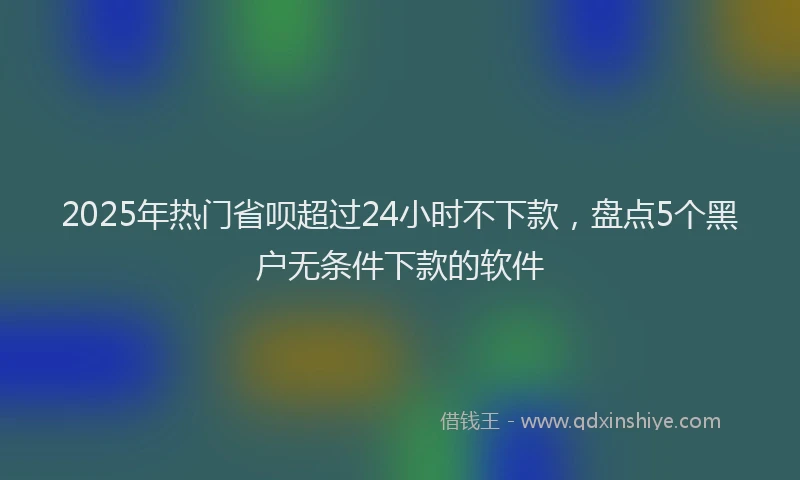 2025年热门省呗超过24小时不下款，盘点5个黑户无条件下款的软件