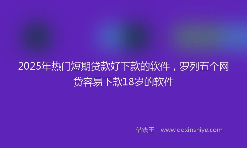 2025年热门短期贷款好下款的软件，罗列五个网贷容易下款18岁的软件