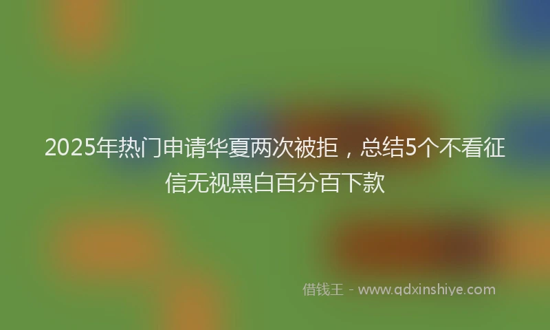 2025年热门申请华夏两次被拒，总结5个不看征信无视黑白百分百下款