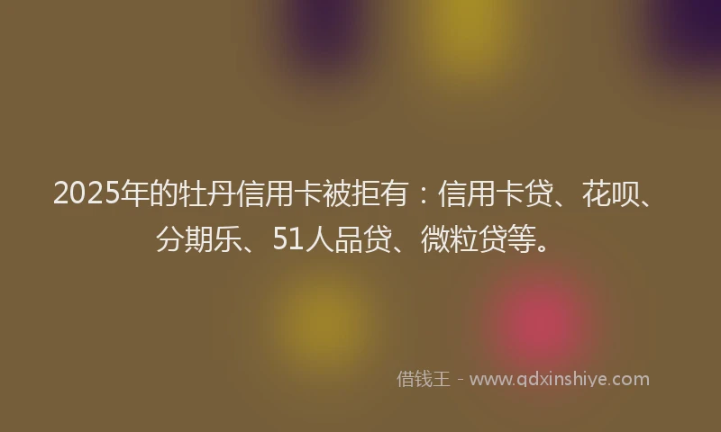 2025年的牡丹信用卡被拒有：信用卡贷、花呗、分期乐、51人品贷、微粒贷等。