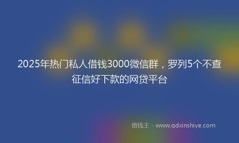 2025年热门私人借钱3000微信群，罗列5个不查征信好下款的网贷平台