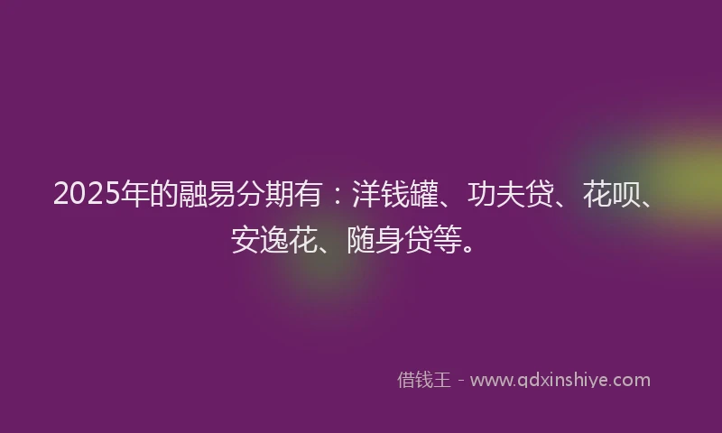 2025年的融易分期有：洋钱罐、功夫贷、花呗、安逸花、随身贷等。