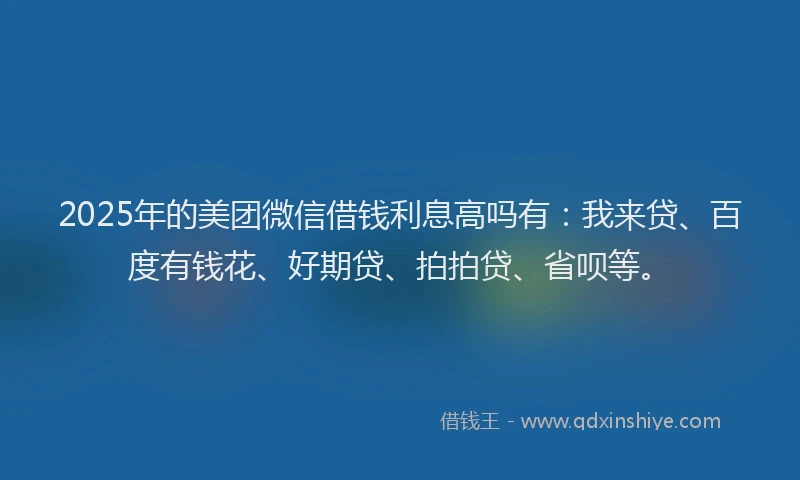2025年的美团微信借钱利息高吗有：我来贷、百度有钱花、好期贷、拍拍贷、省呗等。