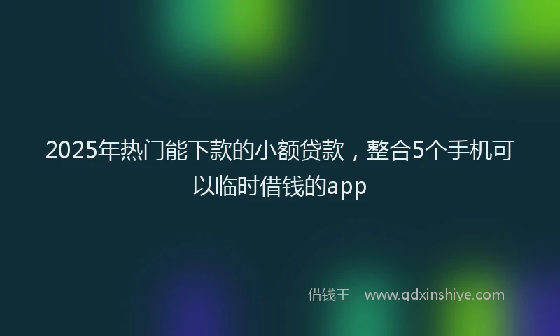 2025年热门能下款的小额贷款，整合5个手机可以临时借钱的app