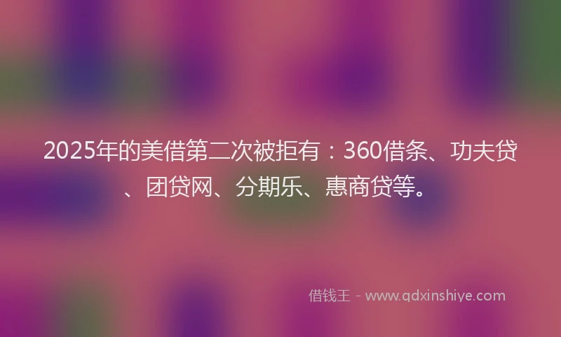 2025年的美借第二次被拒有：360借条、功夫贷、团贷网、分期乐、惠商贷等。