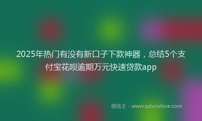 2025年热门有没有新口子下款神器，总结5个支付宝花呗逾期万元快速贷款app