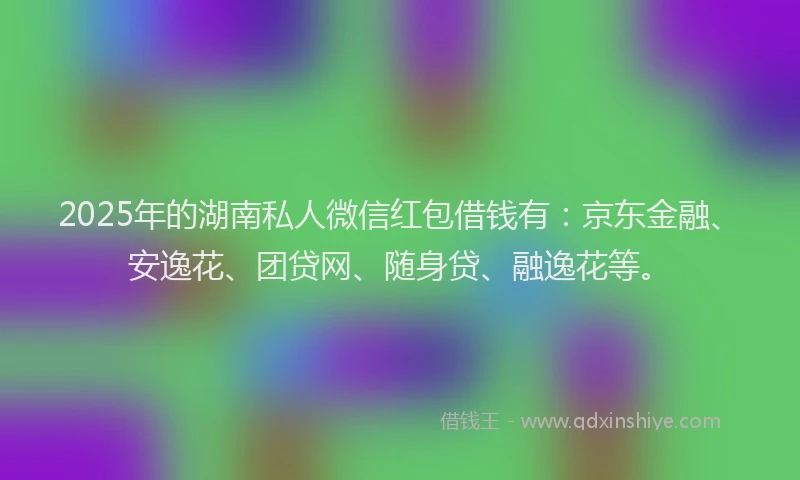 2025年的湖南私人微信红包借钱有：京东金融、安逸花、团贷网、随身贷、融逸花等。