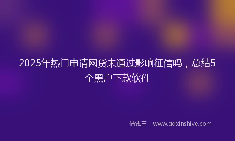 2025年热门申请网货未通过影响征信吗，总结5个黑户下款软件