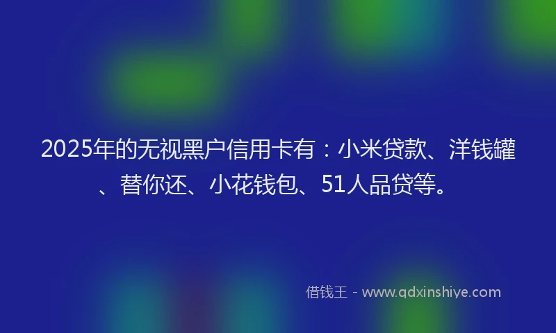 2025年的无视黑户信用卡有：小米贷款、洋钱罐、替你还、小花钱包、51人品贷等。