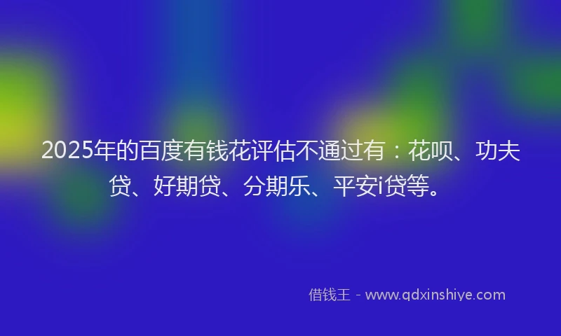 2025年的百度有钱花评估不通过有：花呗、功夫贷、好期贷、分期乐、平安i贷等。