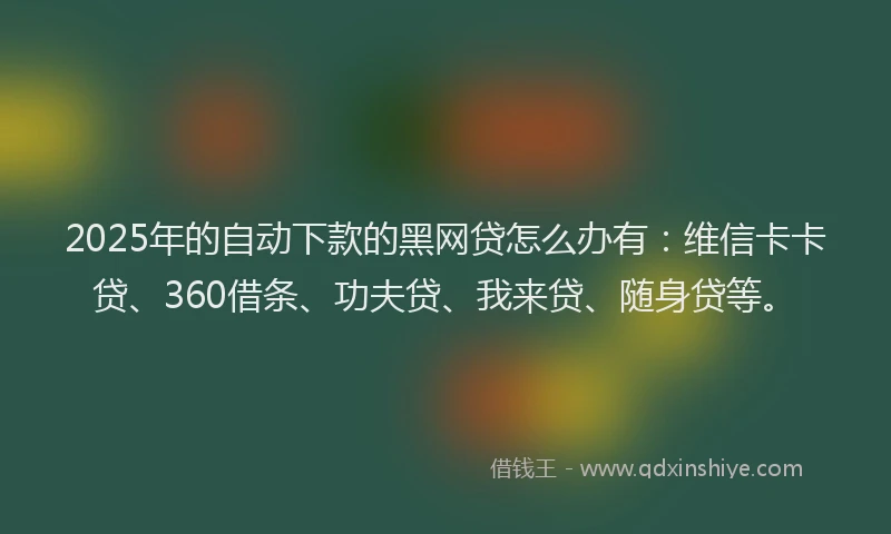 2025年的自动下款的黑网贷怎么办有：维信卡卡贷、360借条、功夫贷、我来贷、随身贷等。