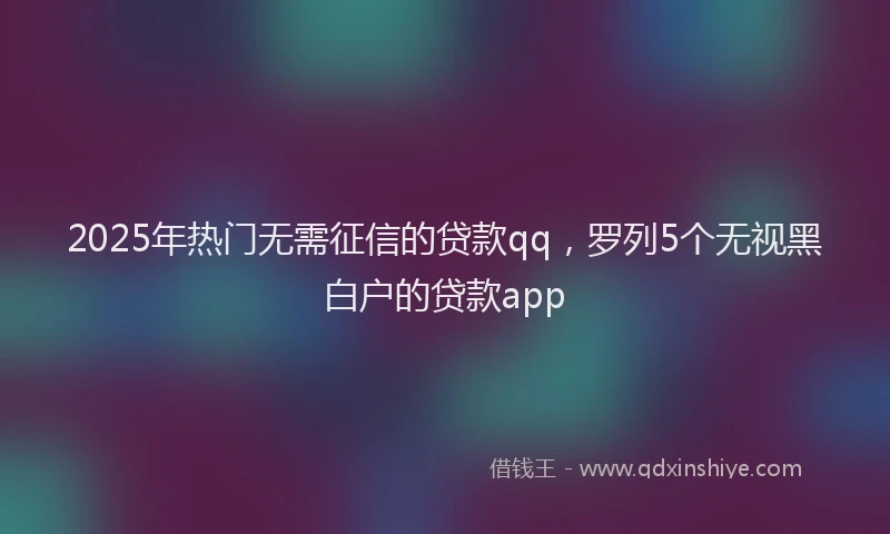 2025年热门无需征信的贷款qq，罗列5个无视黑白户的贷款app